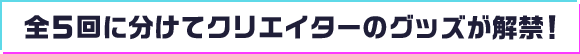 全5回に分けてクリエイターのグッズが解禁！